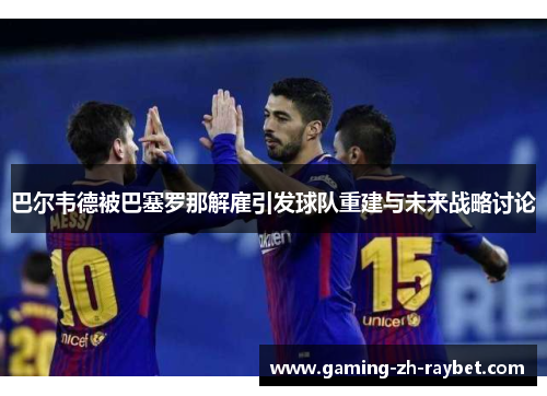 巴尔韦德被巴塞罗那解雇引发球队重建与未来战略讨论