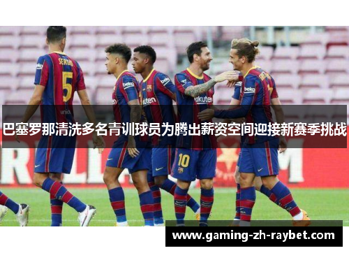 巴塞罗那清洗多名青训球员为腾出薪资空间迎接新赛季挑战
